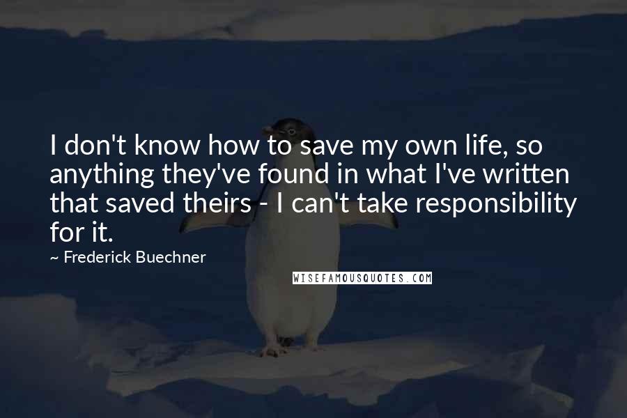 Frederick Buechner Quotes: I don't know how to save my own life, so anything they've found in what I've written that saved theirs - I can't take responsibility for it.