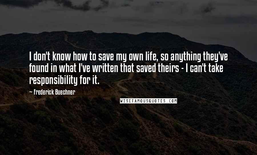 Frederick Buechner Quotes: I don't know how to save my own life, so anything they've found in what I've written that saved theirs - I can't take responsibility for it.