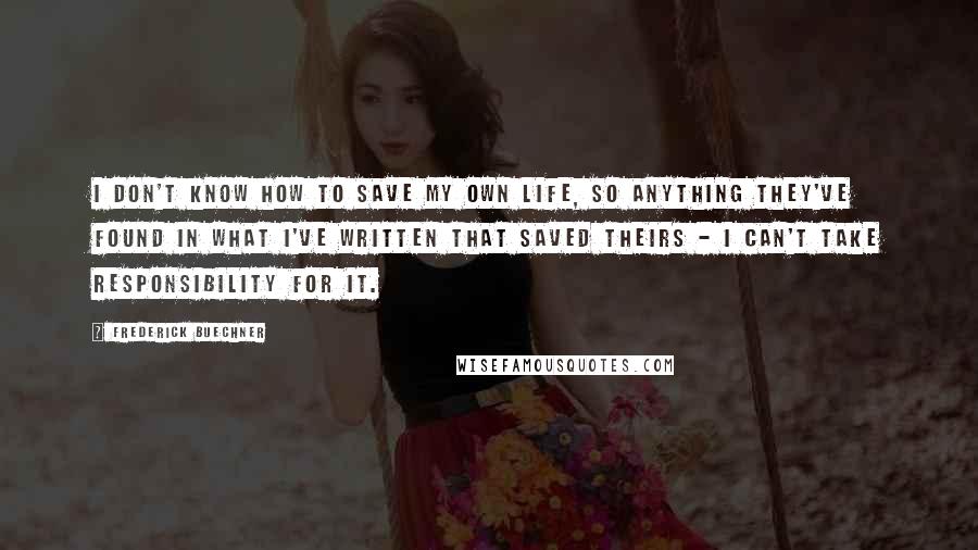 Frederick Buechner Quotes: I don't know how to save my own life, so anything they've found in what I've written that saved theirs - I can't take responsibility for it.