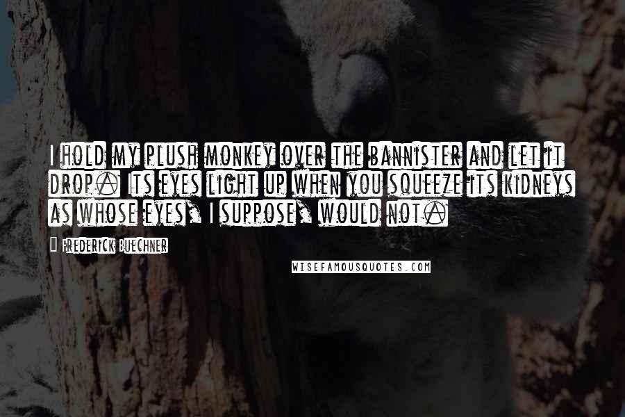 Frederick Buechner Quotes: I hold my plush monkey over the bannister and let it drop. Its eyes light up when you squeeze its kidneys as whose eyes, I suppose, would not.