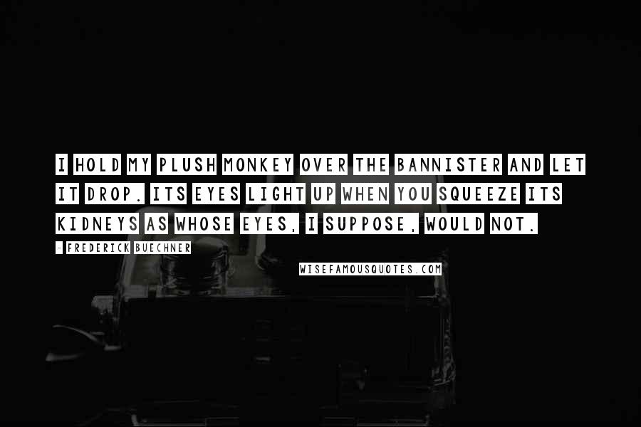 Frederick Buechner Quotes: I hold my plush monkey over the bannister and let it drop. Its eyes light up when you squeeze its kidneys as whose eyes, I suppose, would not.