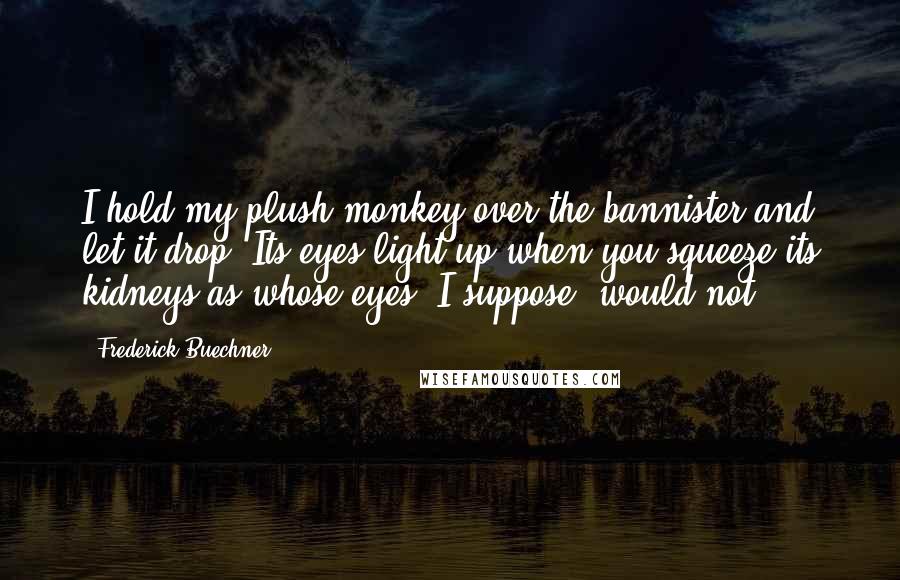 Frederick Buechner Quotes: I hold my plush monkey over the bannister and let it drop. Its eyes light up when you squeeze its kidneys as whose eyes, I suppose, would not.