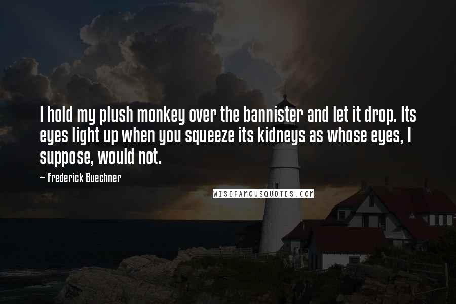 Frederick Buechner Quotes: I hold my plush monkey over the bannister and let it drop. Its eyes light up when you squeeze its kidneys as whose eyes, I suppose, would not.