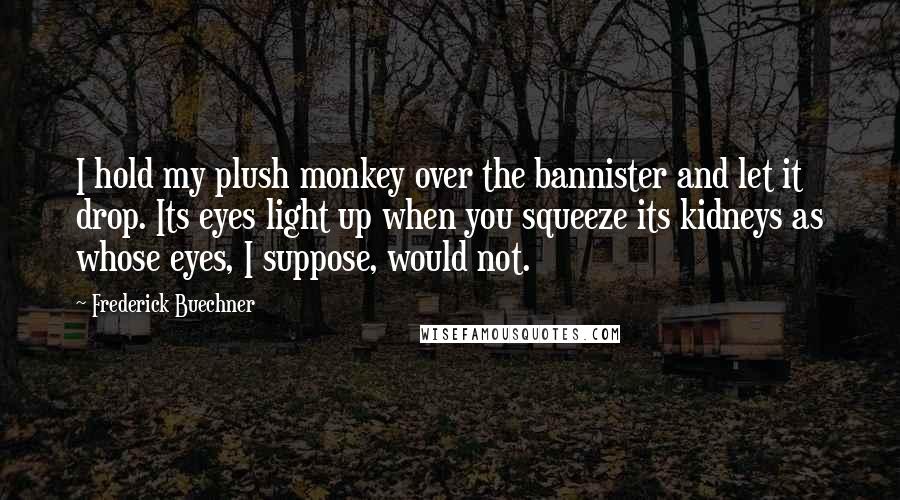 Frederick Buechner Quotes: I hold my plush monkey over the bannister and let it drop. Its eyes light up when you squeeze its kidneys as whose eyes, I suppose, would not.