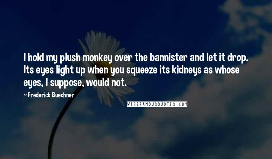 Frederick Buechner Quotes: I hold my plush monkey over the bannister and let it drop. Its eyes light up when you squeeze its kidneys as whose eyes, I suppose, would not.