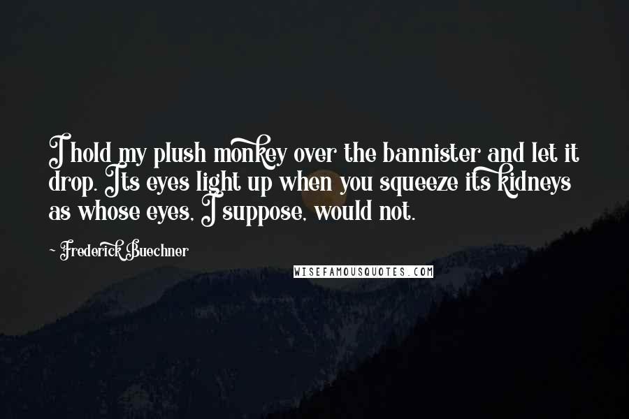 Frederick Buechner Quotes: I hold my plush monkey over the bannister and let it drop. Its eyes light up when you squeeze its kidneys as whose eyes, I suppose, would not.