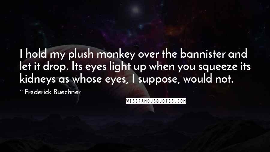 Frederick Buechner Quotes: I hold my plush monkey over the bannister and let it drop. Its eyes light up when you squeeze its kidneys as whose eyes, I suppose, would not.