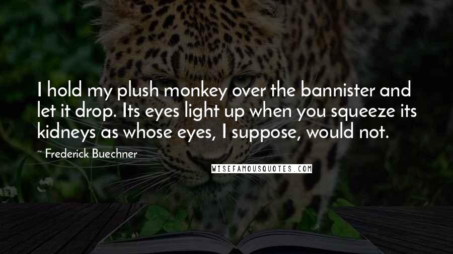 Frederick Buechner Quotes: I hold my plush monkey over the bannister and let it drop. Its eyes light up when you squeeze its kidneys as whose eyes, I suppose, would not.