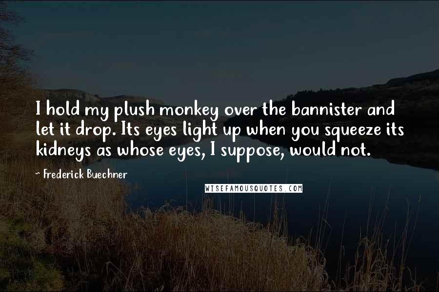 Frederick Buechner Quotes: I hold my plush monkey over the bannister and let it drop. Its eyes light up when you squeeze its kidneys as whose eyes, I suppose, would not.