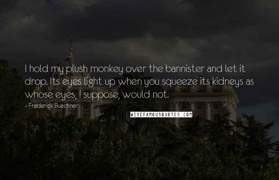 Frederick Buechner Quotes: I hold my plush monkey over the bannister and let it drop. Its eyes light up when you squeeze its kidneys as whose eyes, I suppose, would not.