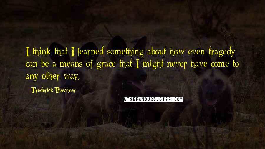 Frederick Buechner Quotes: I think that I learned something about how even tragedy can be a means of grace that I might never have come to any other way.