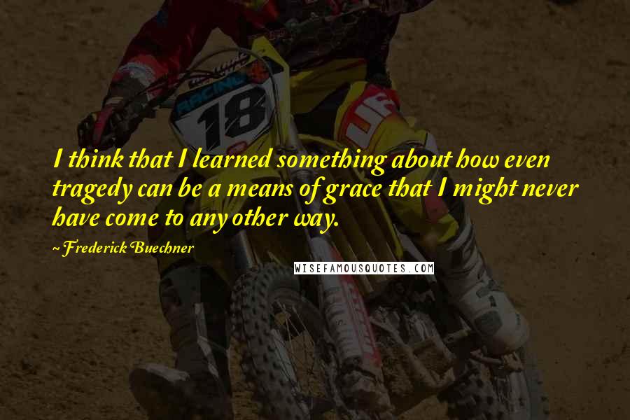 Frederick Buechner Quotes: I think that I learned something about how even tragedy can be a means of grace that I might never have come to any other way.