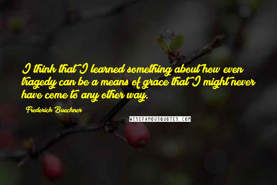 Frederick Buechner Quotes: I think that I learned something about how even tragedy can be a means of grace that I might never have come to any other way.