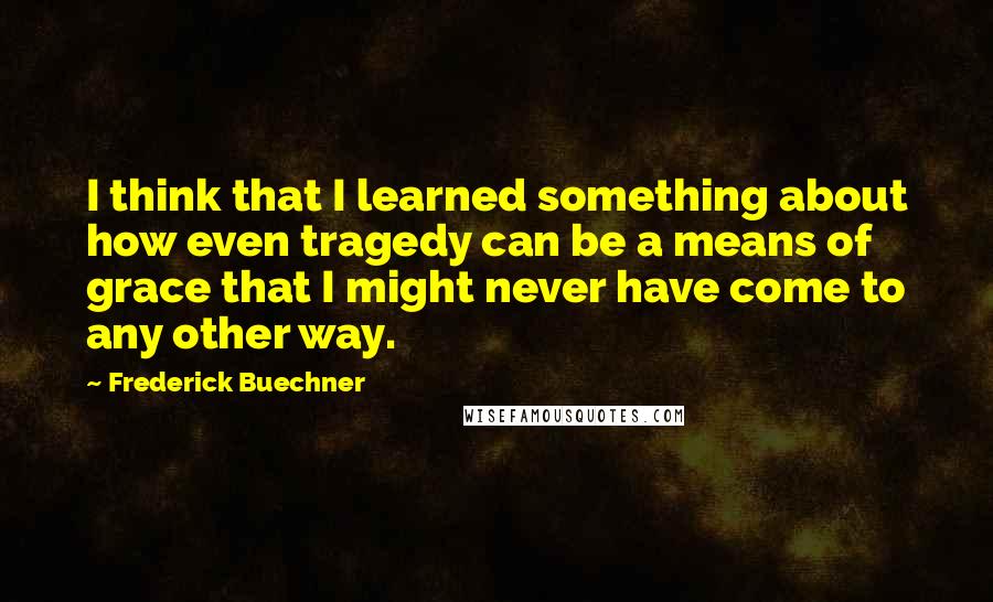 Frederick Buechner Quotes: I think that I learned something about how even tragedy can be a means of grace that I might never have come to any other way.