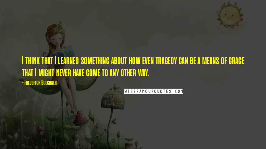 Frederick Buechner Quotes: I think that I learned something about how even tragedy can be a means of grace that I might never have come to any other way.