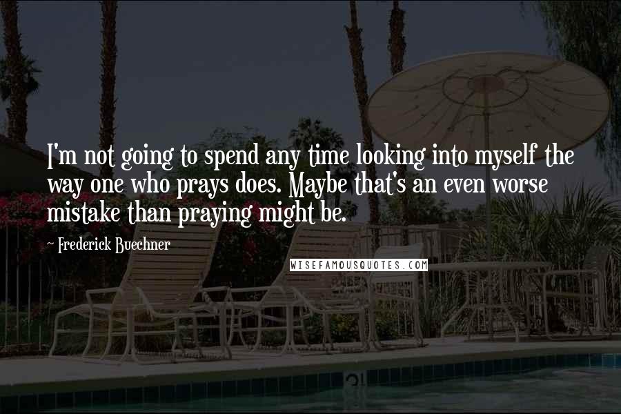 Frederick Buechner Quotes: I'm not going to spend any time looking into myself the way one who prays does. Maybe that's an even worse mistake than praying might be.