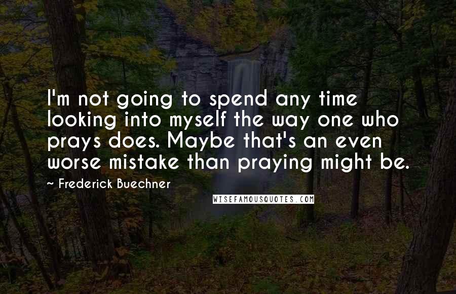 Frederick Buechner Quotes: I'm not going to spend any time looking into myself the way one who prays does. Maybe that's an even worse mistake than praying might be.
