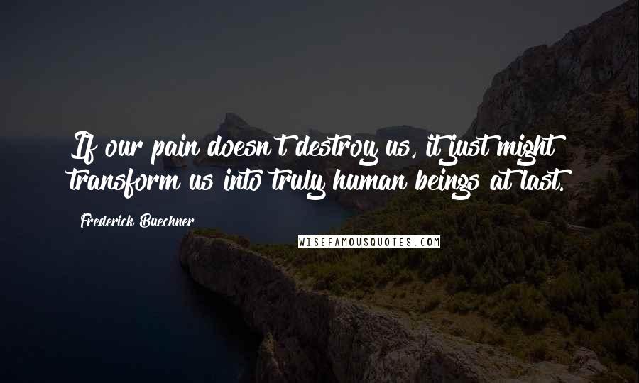 Frederick Buechner Quotes: If our pain doesn't destroy us, it just might transform us into truly human beings at last.