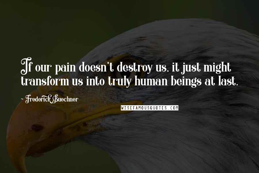 Frederick Buechner Quotes: If our pain doesn't destroy us, it just might transform us into truly human beings at last.