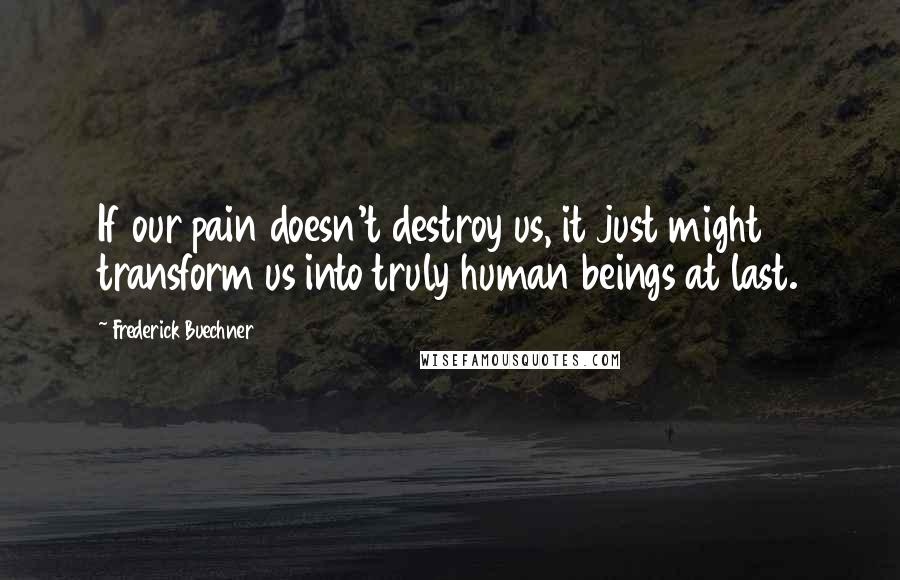 Frederick Buechner Quotes: If our pain doesn't destroy us, it just might transform us into truly human beings at last.