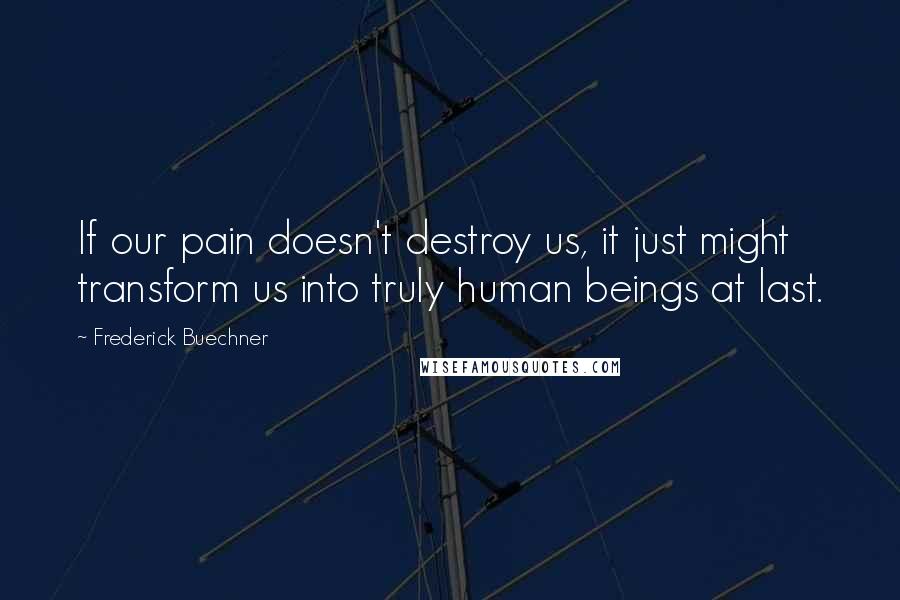 Frederick Buechner Quotes: If our pain doesn't destroy us, it just might transform us into truly human beings at last.