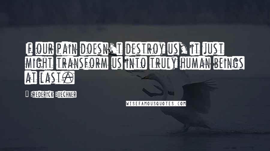 Frederick Buechner Quotes: If our pain doesn't destroy us, it just might transform us into truly human beings at last.