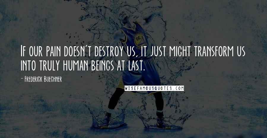 Frederick Buechner Quotes: If our pain doesn't destroy us, it just might transform us into truly human beings at last.