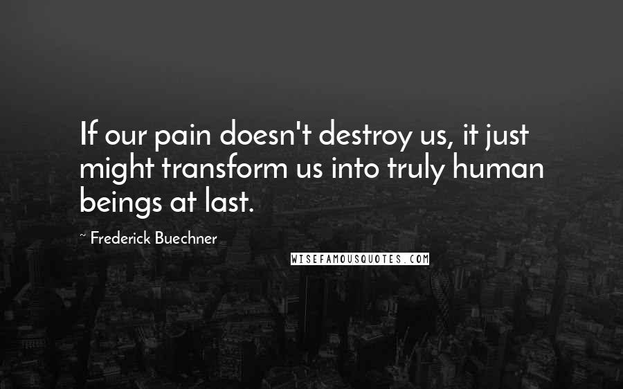 Frederick Buechner Quotes: If our pain doesn't destroy us, it just might transform us into truly human beings at last.