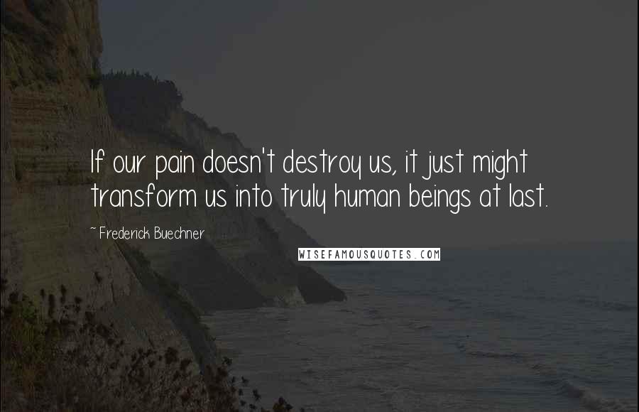 Frederick Buechner Quotes: If our pain doesn't destroy us, it just might transform us into truly human beings at last.