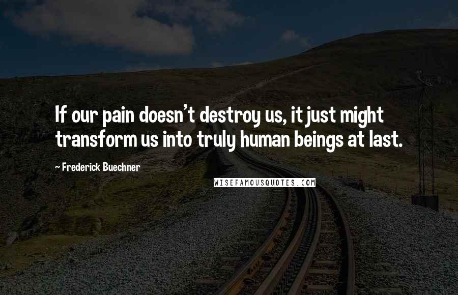 Frederick Buechner Quotes: If our pain doesn't destroy us, it just might transform us into truly human beings at last.