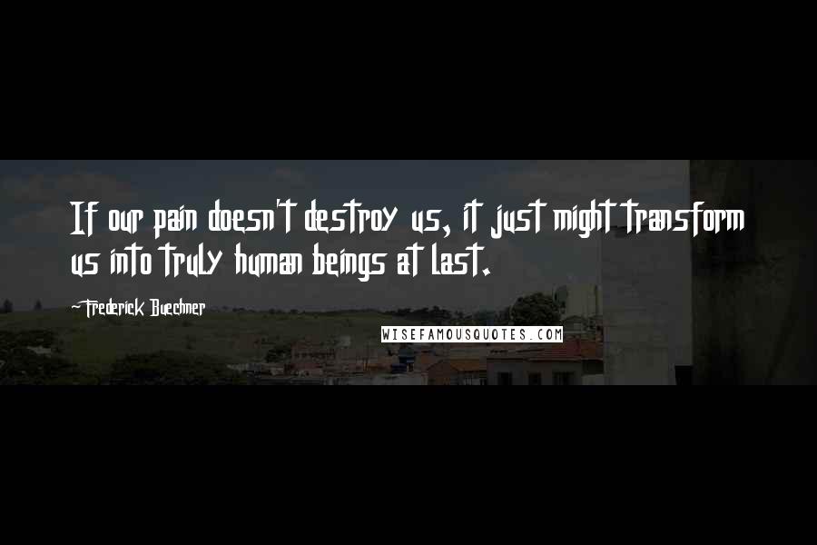 Frederick Buechner Quotes: If our pain doesn't destroy us, it just might transform us into truly human beings at last.