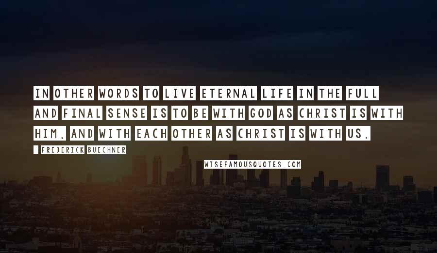 Frederick Buechner Quotes: In other words to live Eternal Life in the full and final sense is to be with God as Christ is with him, and with each other as Christ is with us.