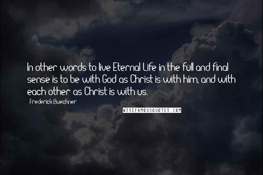 Frederick Buechner Quotes: In other words to live Eternal Life in the full and final sense is to be with God as Christ is with him, and with each other as Christ is with us.