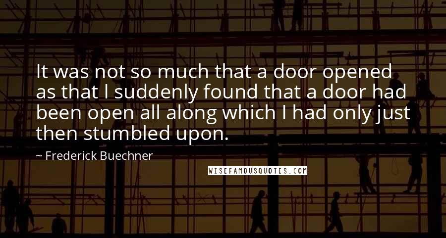 Frederick Buechner Quotes: It was not so much that a door opened as that I suddenly found that a door had been open all along which I had only just then stumbled upon.