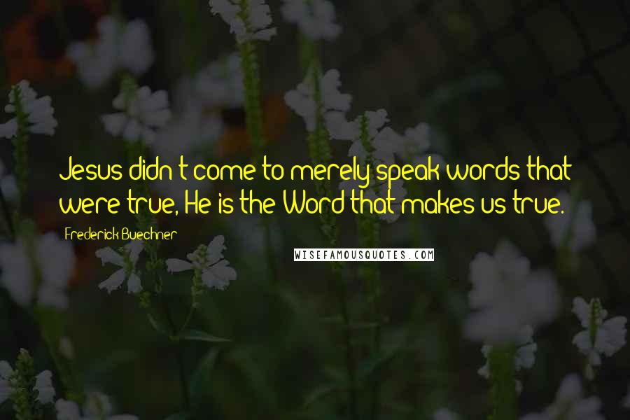 Frederick Buechner Quotes: Jesus didn't come to merely speak words that were true, He is the Word that makes us true.