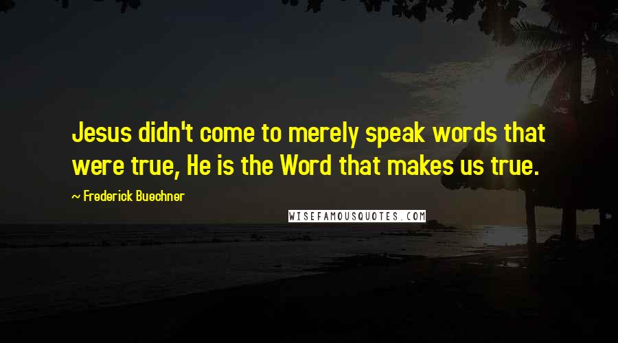 Frederick Buechner Quotes: Jesus didn't come to merely speak words that were true, He is the Word that makes us true.