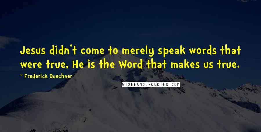 Frederick Buechner Quotes: Jesus didn't come to merely speak words that were true, He is the Word that makes us true.