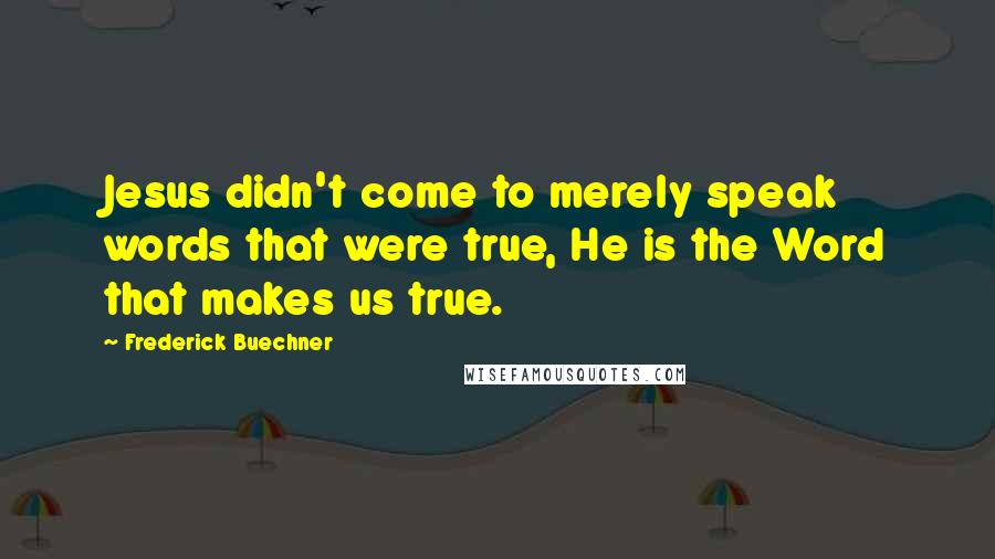 Frederick Buechner Quotes: Jesus didn't come to merely speak words that were true, He is the Word that makes us true.
