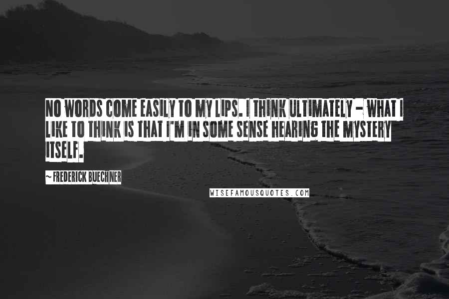 Frederick Buechner Quotes: No words come easily to my lips. I think ultimately - what I like to think is that I'm in some sense hearing the mystery itself.