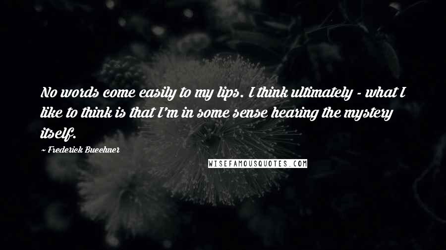 Frederick Buechner Quotes: No words come easily to my lips. I think ultimately - what I like to think is that I'm in some sense hearing the mystery itself.