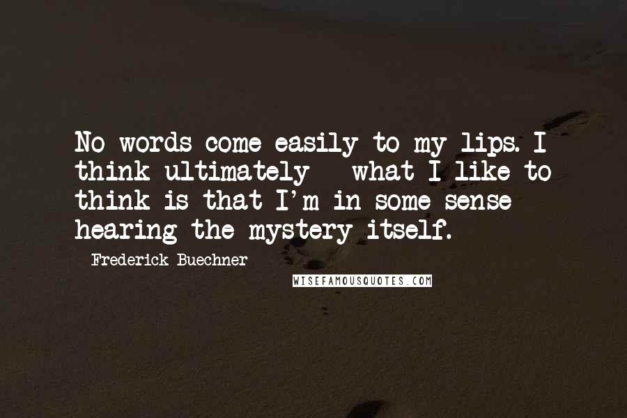 Frederick Buechner Quotes: No words come easily to my lips. I think ultimately - what I like to think is that I'm in some sense hearing the mystery itself.