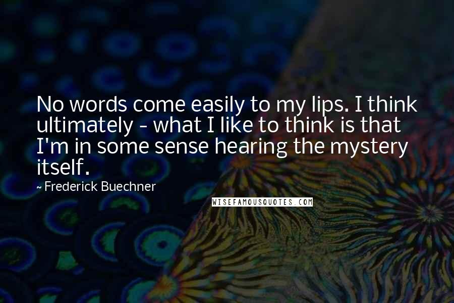 Frederick Buechner Quotes: No words come easily to my lips. I think ultimately - what I like to think is that I'm in some sense hearing the mystery itself.