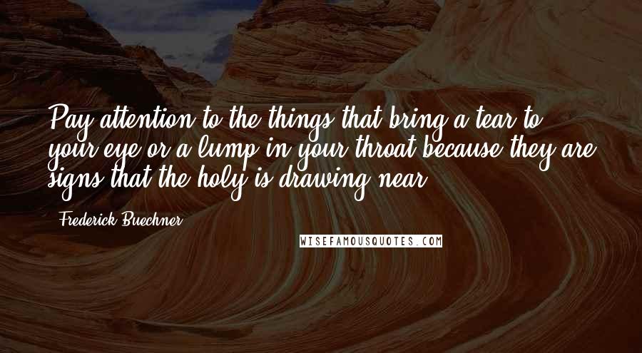 Frederick Buechner Quotes: Pay attention to the things that bring a tear to your eye or a lump in your throat because they are signs that the holy is drawing near.