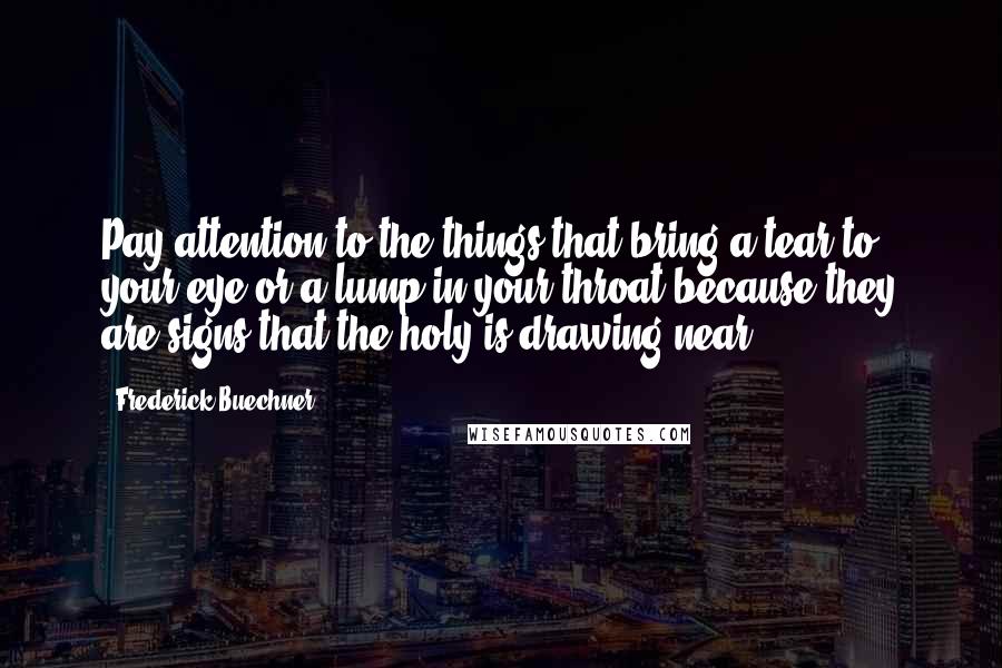 Frederick Buechner Quotes: Pay attention to the things that bring a tear to your eye or a lump in your throat because they are signs that the holy is drawing near.