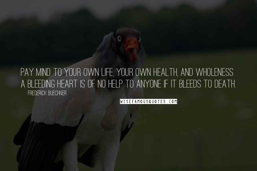 Frederick Buechner Quotes: Pay mind to your own life, your own health, and wholeness. A bleeding heart is of no help to anyone if it bleeds to death.