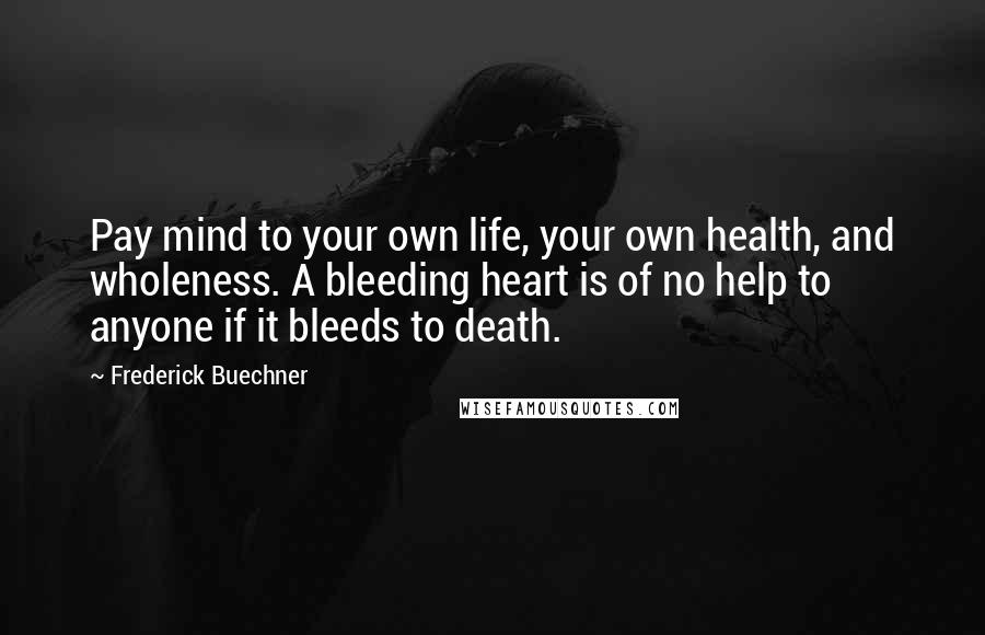 Frederick Buechner Quotes: Pay mind to your own life, your own health, and wholeness. A bleeding heart is of no help to anyone if it bleeds to death.