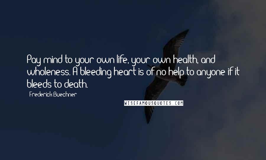 Frederick Buechner Quotes: Pay mind to your own life, your own health, and wholeness. A bleeding heart is of no help to anyone if it bleeds to death.