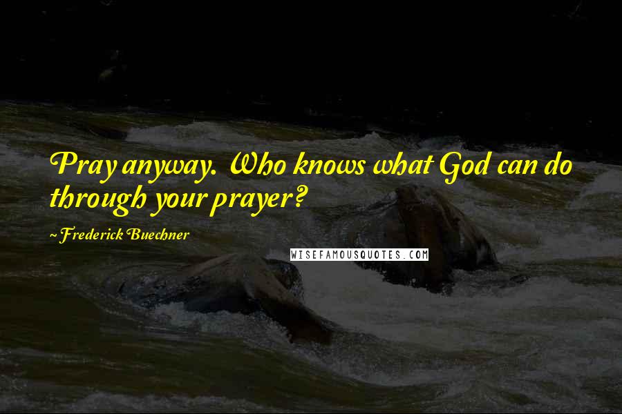 Frederick Buechner Quotes: Pray anyway. Who knows what God can do through your prayer?