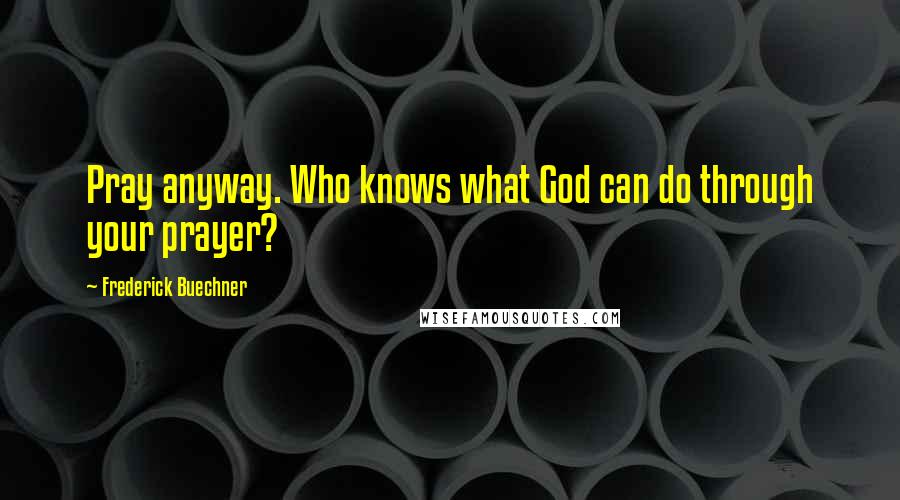 Frederick Buechner Quotes: Pray anyway. Who knows what God can do through your prayer?