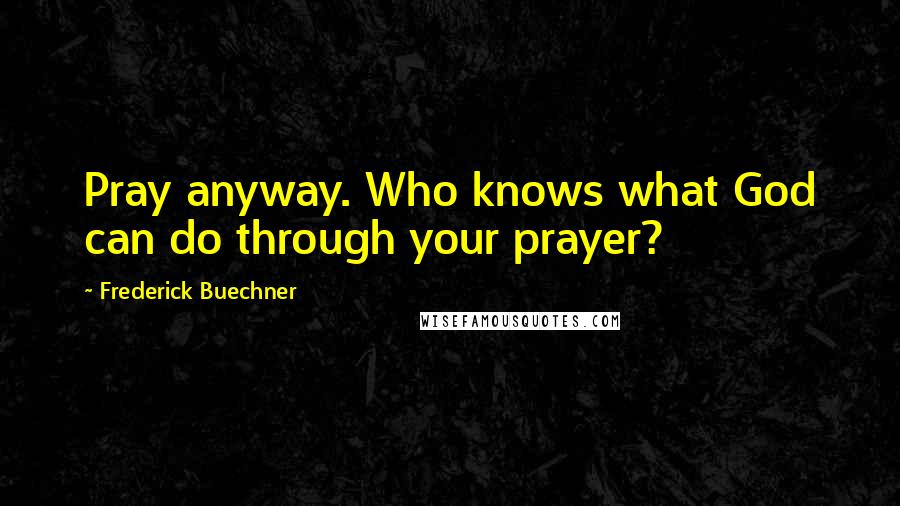 Frederick Buechner Quotes: Pray anyway. Who knows what God can do through your prayer?